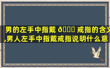 男的左手中指戴 🐟 戒指的含义,男人左手中指戴戒指说明什么意思